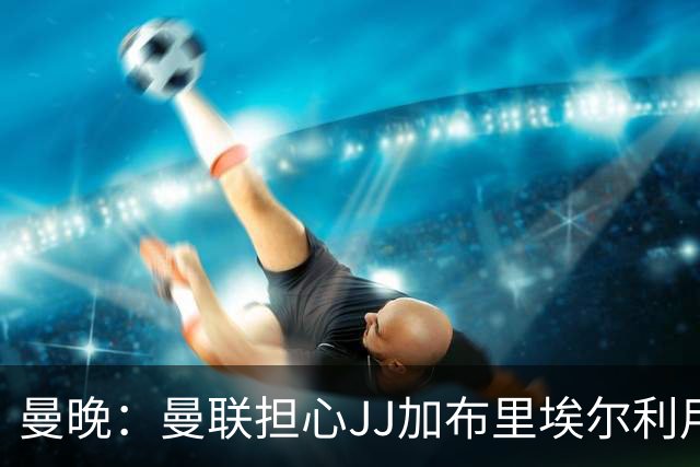 曼晚：曼联担心JJ加布里埃尔利用护照漏洞离队，他有爱尔兰护照